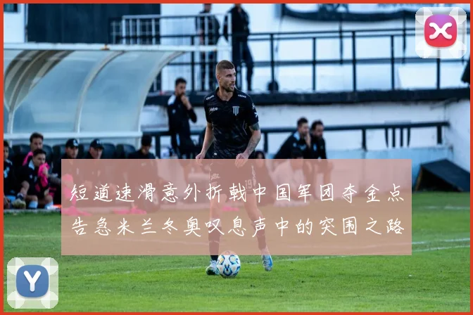 短道速滑意外折戟中国军团夺金点告急米兰冬奥叹息声中的突围之路