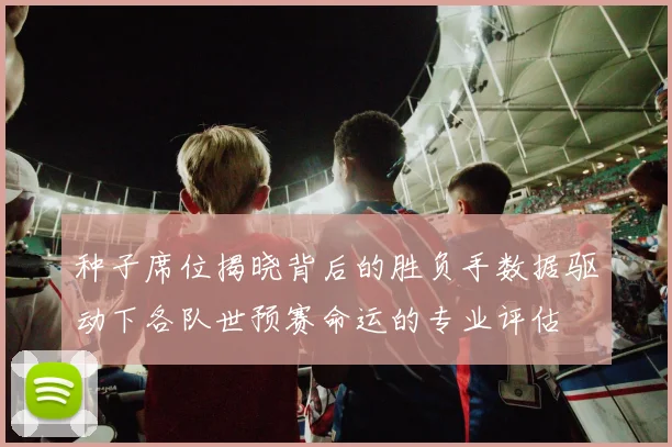 种子席位揭晓背后的胜负手数据驱动下各队世预赛命运的专业评估